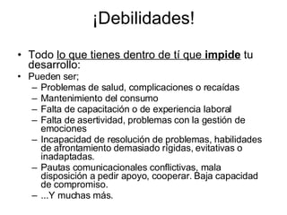 ¡Debilidades! Todo  lo que tienes dentro de tí que  impide  tu desarrollo: Pueden ser; Problemas de salud, complicaciones o recaídas Mantenimiento del consumo Falta de capacitación o de experiencia laboral Falta de asertividad, problemas con la gestión de emociones Incapacidad de resolución de problemas, habilidades de afrontamiento demasiado rígidas, evitativas o inadaptadas. Pautas comunicacionales conflictivas, mala disposición a pedir apoyo, cooperar. Baja capacidad de compromiso. ...Y muchas más. 