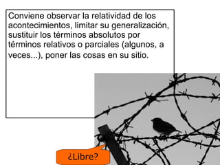 ¿Libre? Conviene observar la relatividad de los acontecimientos, limitar su generalización, sustituir los términos absolutos por términos relativos o parciales (algunos, a veces...), poner las cosas en su sitio.   