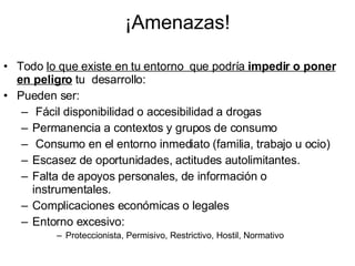 ¡Amenazas! Todo  lo que existe en tu entorno  que podría  impedir o poner en peligro  tu  desarrollo: Pueden ser: Fácil disponibilidad o accesibilidad a drogas Permanencia a contextos y grupos de consumo Consumo en el entorno inmediato (familia, trabajo u ocio) Escasez de oportunidades, actitudes autolimitantes. Falta de apoyos personales, de información o instrumentales. Complicaciones económicas o legales Entorno excesivo: Proteccionista, Permisivo, Restrictivo, Hostil, Normativo 