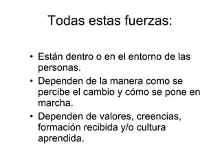 Están dentro o en el entorno de las personas. Dependen de la manera como se percibe el cambio y cómo se pone en marcha. Dependen de valores, creencias, formación recibida y/o cultura aprendida. Todas estas fuerzas: 