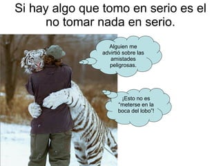 Si hay algo que tomo en serio es el no tomar nada en serio. Alguien me advirtió sobre las amistades peligrosas. ¡Esto no es “meterse en la boca del lobo”! 