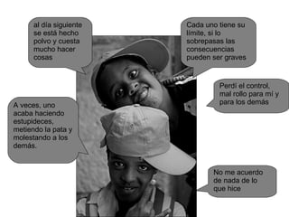 A veces, uno acaba haciendo estupideces, metiendo la pata y molestando a los demás. al día siguiente se está hecho polvo y cuesta mucho hacer cosas Cada uno tiene su límite, si lo sobrepasas las consecuencias pueden ser graves Perdí el control, mal rollo para mí y para los demás No me acuerdo de nada de lo que hice 