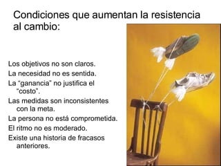 Condiciones que aumentan la resistencia al cambio: Los objetivos no son claros. La necesidad no es sentida. La “ganancia” no justifica el “costo”. Las medidas son inconsistentes con la meta. La persona no está comprometida. El ritmo no es moderado. Existe una historia de fracasos anteriores. 