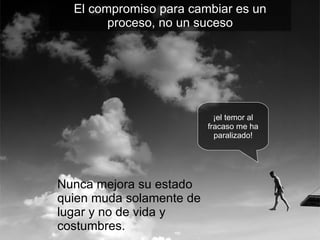 Nunca mejora su estado quien muda solamente de lugar y no de vida y costumbres. ¡el temor al fracaso me ha paralizado! El compromiso para cambiar es un proceso, no un suceso 