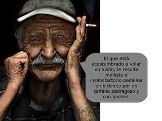 El que está acostumbrado a volar en avión, le resulta molesto e insatisfactorio pedalear en bicicleta por un camino pedregoso y con baches. 