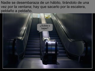 ¿Subes o bajas? Nadie se desembaraza de un hábito, tirándolo de una vez por la ventana; hay que sacarlo por la escalera, peldaño a peldaño. 