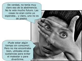 ¡Pude estar algún tiempo sin consumo!. Pero no me encontraba bien, utilizaba otras sustancias para evitar el malestar o para divertirme. De verdad, no tenía muy claro eso de la abstinencia. No le veía mucho futuro. Las cosas no eran como yo esperaba… y claro, uno no es de piedra. 