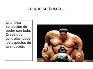 Lo que se busca… Una falsa sensación de poder con todo. Crees que controlas todos los aspectos de tu situación. 