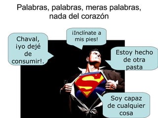 Palabras, palabras, meras palabras, nada del corazón Chaval, ¡yo dejé de consumir!. Estoy hecho de otra pasta ¡Inclínate a mis pies! Soy capaz de cualquier cosa 