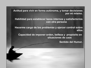 Actitud para vivir en forma autónoma, y tomar decisiones por mi mismo. Habilidad para establecer lazos internos y satisfactorios con otra persona  Hacerme cargo de los problemas y ejercer control sobre ellos Capacidad de imponer orden, belleza y  propósito en  situaciones de caos   Sentido del Humor. 