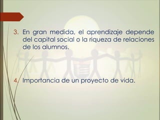 3. En gran medida, el aprendizaje depende
del capital social o la riqueza de relaciones
de los alumnos.
4. Importancia de un proyecto de vida.
 