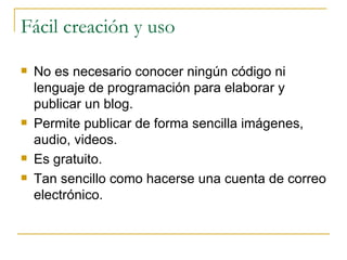 Fácil creación y uso No es necesario conocer ningún código ni lenguaje de programación para elaborar y publicar un blog. Permite publicar de forma sencilla imágenes, audio, videos. Es gratuito. Tan sencillo como hacerse una cuenta de correo electrónico. 