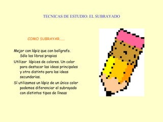 TECNICAS DE ESTUDIO: EL SUBRAYADO COMO SUBRAYAR...... Mejor con lápiz que con bolígrafo. Sólo los libros propios Utilizar  lápices de colores. Un color para destacar las ideas principales y otro distinto para las ideas secundarias. Sí utilizamos un lápiz de un único color podemos diferenciar el subrayado con distintos tipos de líneas 