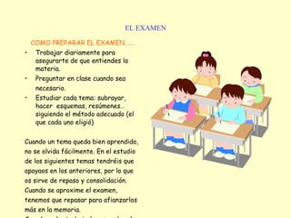 EL EXAMEN COMO PREPARAR EL EXAMEN...... Trabajar diariamente para asegurarte de que entiendes la materia. Preguntar en clase cuando sea  necesario.   Estudiar cada tema: subrayar, hacer  esquemas, resúmenes…siguiendo el método adecuado (el que cada uno eligió) Cuando un tema queda bien aprendido, no se olvida fácilmente. En el estudio de los siguientes temas tendréis que apoyaos en los anteriores, por lo que os sirve de repaso y consolidación.  Cuando se aproxime el examen, tenemos que repasar para afianzarlos más en la memoria.   Cuando se ha trabajado y se sabe el examen, no debemos preocuparnos.   