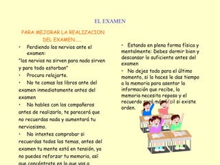 EL EXAMEN PARA MEJORAR LA REALIZACION DEL EXAMEN...... Perdiendo los nervios ante el examen: "los nervios no sirven para nada sirven y para todo estorban"   Procura relajarte.  No te comas los libros ante del examen inmediatamente antes del examen   No hables con los compañeros antes de realizarlo, te parecerá que no recuerdas nada y aumentará tu nerviosismo.   No intentes comprobar si recuerdas todos los temas, antes del examen tu mente está en tensión, ya no puedes reforzar tu memoria, así que concéntrate en lo que vas a hacer.   Estando en plena forma física y mentalmente: Debes dormir bien y descansar lo suficiente antes del examen   No dejes todo para el último momento, si lo haces le das tiempo a la memoria para asentar la información que recibe, la memoria necesita reposo y el recuerdo será más fácil si existe orden.   