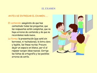 EL EXAMEN ANTES DE ENTREGAR EL EXAMEN...... El contenido : asegúrate de que has contestado todas las preguntas, que las respuestas estén completas, que no haya errores de contenido y de que no recordamos nada nuevo.   La forma : la presentación (que esté sin borrones, ni tachaduras), la letra clara y legible, las líneas rectas. Procura dejar un espacio en blanco, por sí al repasar surgen ideas nuevas. Corrige las faltas de ortografía y los posibles errores de estilo.   