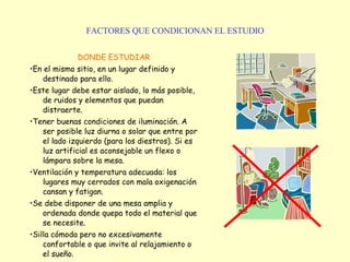FACTORES QUE CONDICIONAN EL ESTUDIO DONDE ESTUDIAR • En el mismo sitio, en un lugar definido y destinado para ello. • Este lugar debe estar aislado, lo más posible, de ruidos y elementos que puedan distraerte.  • Tener buenas condiciones de iluminación. A ser posible luz diurna o solar que entre por el lado izquierdo (para los diestros). Si es luz artificial es aconsejable un flexo o lámpara sobre la mesa.  • Ventilación y temperatura adecuada: los lugares muy cerrados con mala oxigenación cansan y fatigan.  • Se debe disponer de una mesa amplia y ordenada donde quepa todo el material que se necesite.  • Silla cómoda pero no excesivamente confortable o que invite al relajamiento o el sueño.    