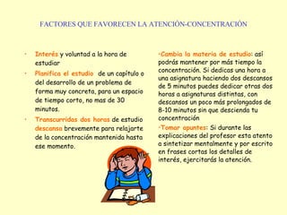 FACTORES QUE FAVORECEN LA ATENCIÓN-CONCENTRACIÓN Interés  y voluntad a la hora de estudiar   Planifica el estudio   de un capítulo o del desarrollo de un problema de forma muy concreta, para un espacio de tiempo corto, no mas de 30 minutos.   Transcurridas dos horas  de estudio  descansa  brevemente para relajarte de la concentración mantenida hasta ese momento.     Cambia la materia de estudio : así podrás mantener por más tiempo la concentración. Si dedicas una hora a una asignatura haciendo dos descansos de 5 minutos puedes dedicar otras dos horas a asignaturas distintas, con descansos un poco más prolongados de 8-10 minutos sin que descienda tu concentración   Tomar apuntes : Si durante las explicaciones del profesor esta atento a sintetizar mentalmente y por escrito en frases cortas los detalles de interés, ejercitarás la atención.    