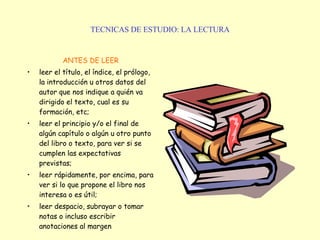 TECNICAS DE ESTUDIO: LA LECTURA ANTES DE LEER leer el título, el índice, el prólogo, la introducción u otros datos del autor que nos indique a quién va dirigido el texto, cual es su formación, etc; leer el principio y/o el final de algún capítulo o algún u otro punto del libro o texto, para ver si se cumplen las expectativas previstas; leer rápidamente, por encima, para ver si lo que propone el libro nos interesa o es útil; leer despacio, subrayar o tomar notas o incluso escribir anotaciones al margen   