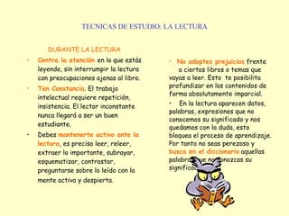 TECNICAS DE ESTUDIO: LA LECTURA DURANTE LA LECTURA Centra la atención   en lo que estás leyendo, sin interrumpir la lectura con preocupaciones ajenas al libro.  Ten Constancia . El trabajo intelectual requiere repetición, insistencia. El lector inconstante nunca llegará a ser un buen estudiante. Debes  mantenerte activo ante la lectura , es preciso leer, releer, extraer lo importante, subrayar, esquematizar, contrastar, preguntarse sobre lo leído con la mente activa   y despierta. No adoptes prejuicios  frente  a ciertos libros o temas que vayas a leer. Esto  te posibilita profundizar en los contenidos de forma absolutamente imparcial.  En la lectura aparecen datos, palabras, expresiones que no conocemos su significado y nos quedamos con la duda, esto bloquea el proceso de aprendizaje. Por tanto no seas perezoso y  busca en el diccionario  aquellas palabras que no conozcas su significado. 