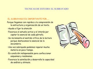 TECNICAS DE ESTUDIO: EL SUBRAYADO EL SUBRAYADO ES IMPORTANTE POR..... Porque llegamos con rapidez a la comprensión de la estructura y organización de un texto. · Ayuda a fijar la atención · Favorece el estudio activo y el interés por captar lo esencial de cada párrafo. · Se incrementa el sentido crítico de la lectura porque destacamos lo esencial de lo secundario. · Una vez subrayado podemos reparar mucha materia en poco tiempo. · Es condición indispensable para confeccionar esquemas y resúmenes. · Favorece la asimilación y desarrolla la capacidad de análisis y síntesis. 