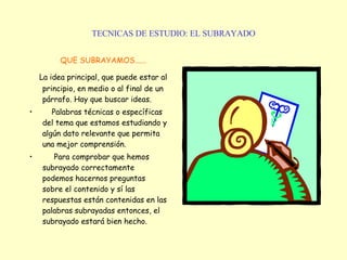 TECNICAS DE ESTUDIO: EL SUBRAYADO QUE SUBRAYAMOS...... La idea principal, que puede estar al principio, en medio o al final de un párrafo. Hay que buscar ideas. Palabras técnicas o específicas del tema que estamos estudiando y algún dato relevante que permita una mejor comprensión. Para comprobar que hemos subrayado correctamente podemos hacernos preguntas sobre el contenido y sí las respuestas están contenidas en las palabras subrayadas entonces, el subrayado estará bien hecho. 
