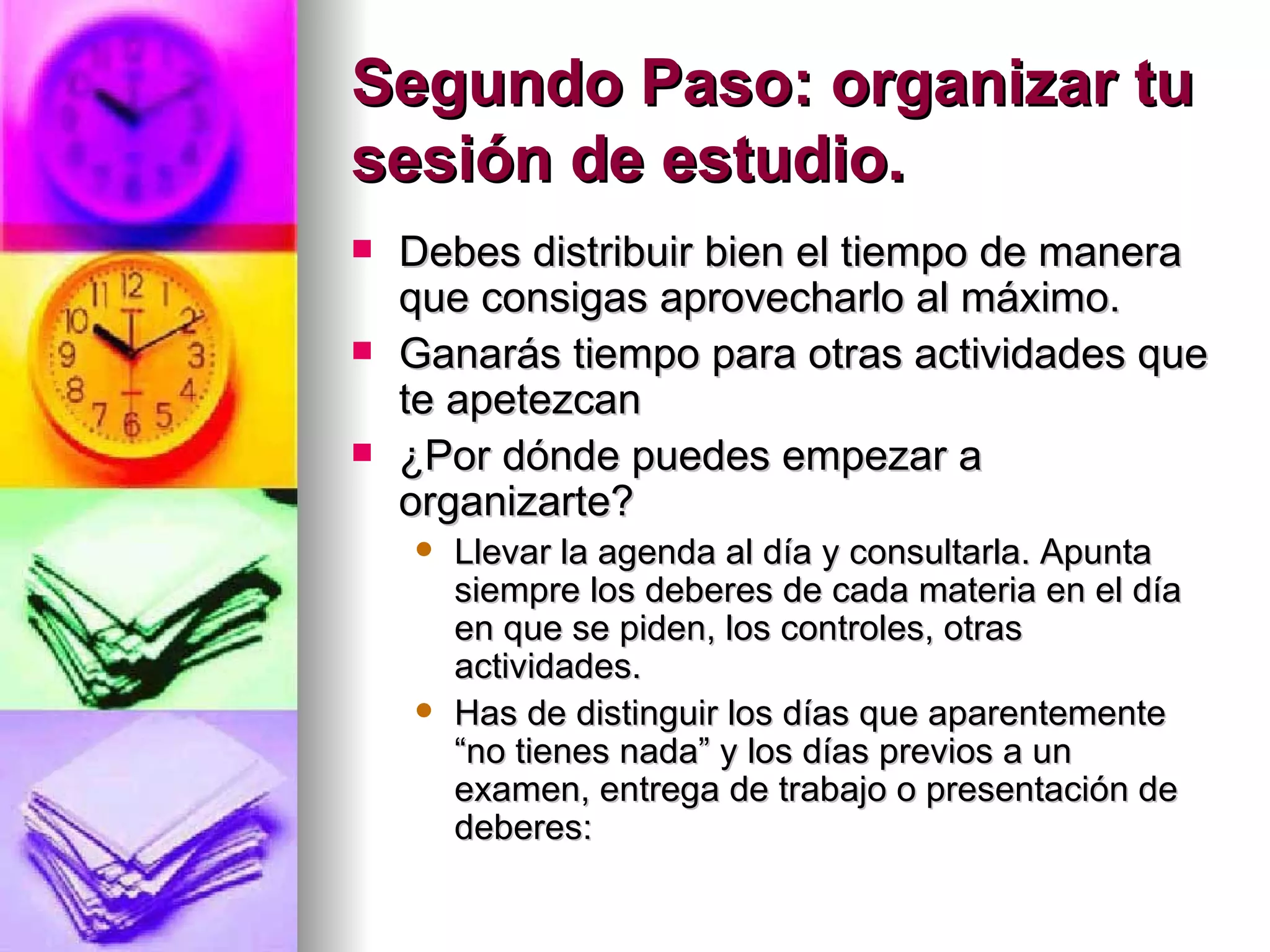 Segundo Paso: organizar tu
sesión de estudio.
   Debes distribuir bien el tiempo de manera
    que consigas aprovecharlo al máximo.
   Ganarás tiempo para otras actividades que
    te apetezcan
   ¿Por dónde puedes empezar a
    organizarte?
       Llevar la agenda al día y consultarla. Apunta
        siempre los deberes de cada materia en el día
        en que se piden, los controles, otras
        actividades.
       Has de distinguir los días que aparentemente
        “no tienes nada” y los días previos a un
        examen, entrega de trabajo o presentación de
        deberes:
 