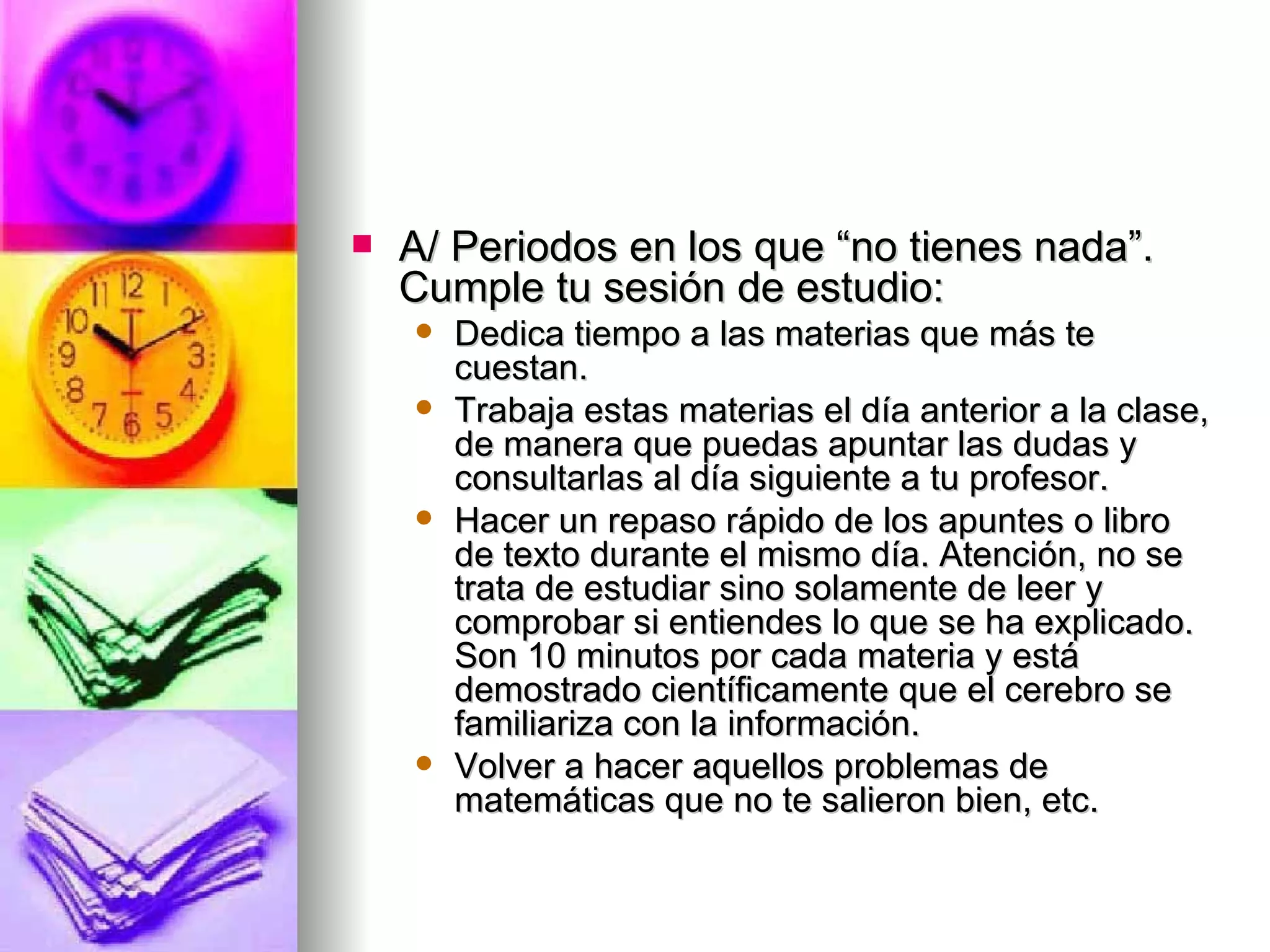    A/ Periodos en los que “no tienes nada”.
    Cumple tu sesión de estudio:
       Dedica tiempo a las materias que más te
        cuestan.
       Trabaja estas materias el día anterior a la clase,
        de manera que puedas apuntar las dudas y
        consultarlas al día siguiente a tu profesor.
       Hacer un repaso rápido de los apuntes o libro
        de texto durante el mismo día. Atención, no se
        trata de estudiar sino solamente de leer y
        comprobar si entiendes lo que se ha explicado.
        Son 10 minutos por cada materia y está
        demostrado científicamente que el cerebro se
        familiariza con la información.
       Volver a hacer aquellos problemas de
        matemáticas que no te salieron bien, etc.
 