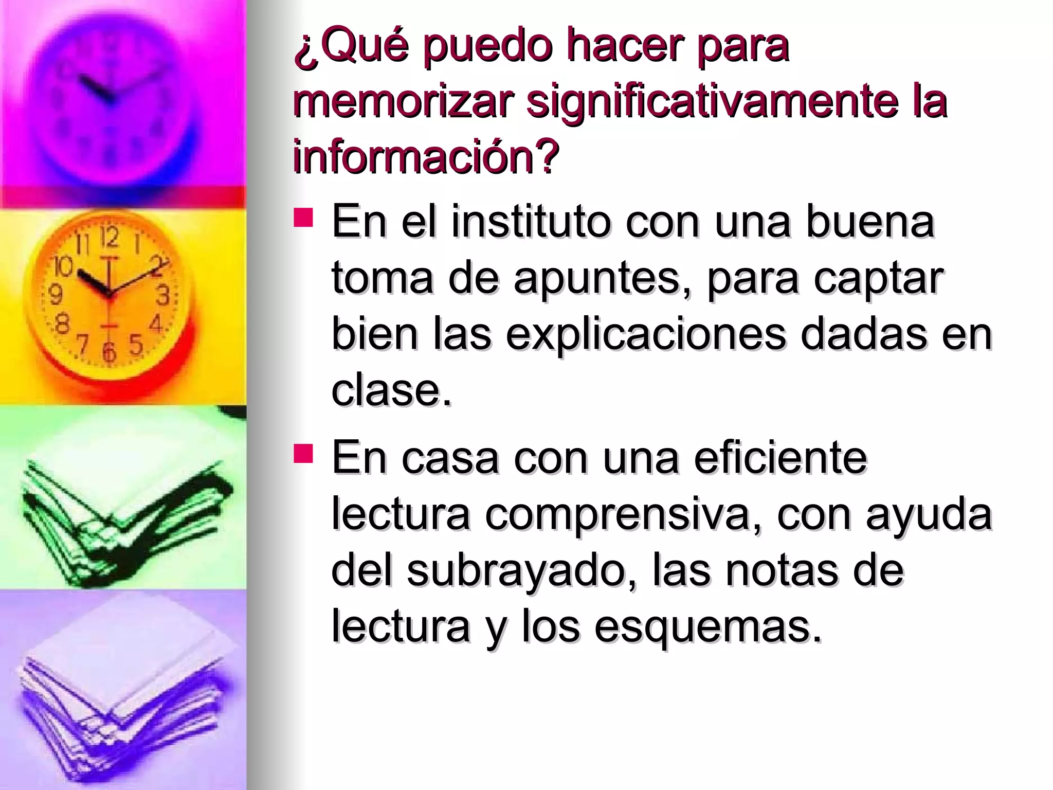 ¿Qué puedo hacer para
memorizar significativamente la
información?
 En el instituto con una buena
  toma de apuntes, para captar
  bien las explicaciones dadas en
  clase.
 En casa con una eficiente
  lectura comprensiva, con ayuda
  del subrayado, las notas de
  lectura y los esquemas.
 