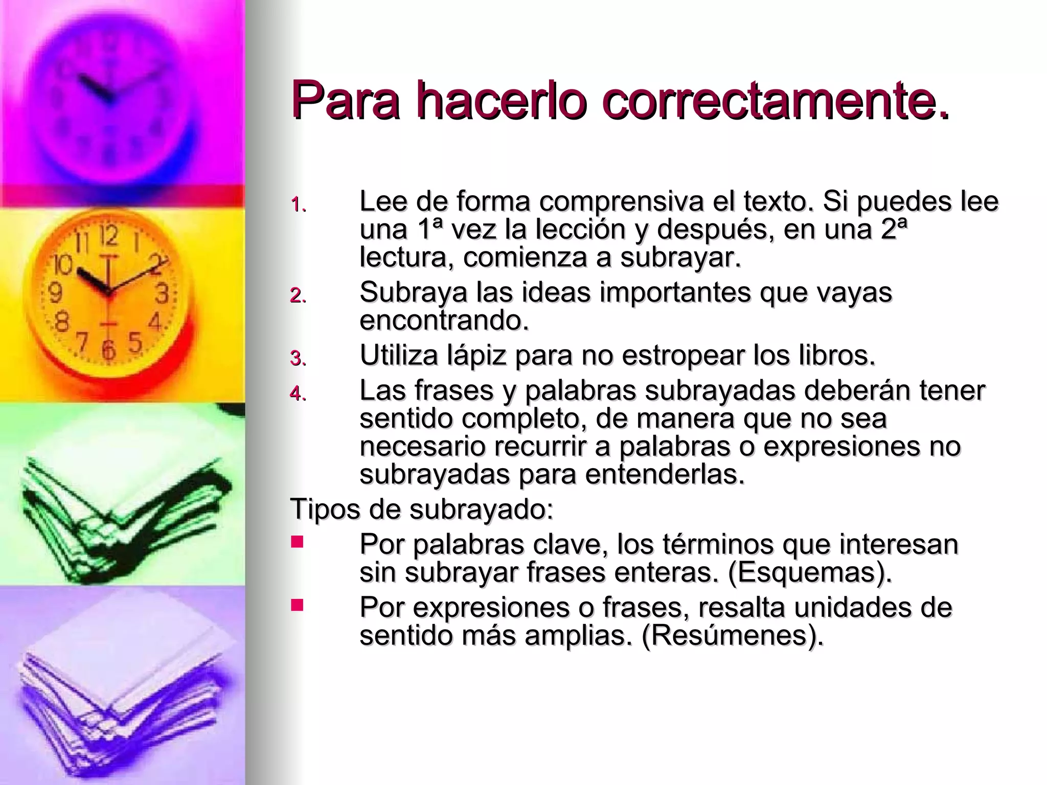 Para hacerlo correctamente.
1.   Lee de forma comprensiva el texto. Si puedes lee
     una 1ª vez la lección y después, en una 2ª
     lectura, comienza a subrayar.
2.   Subraya las ideas importantes que vayas
     encontrando.
3.   Utiliza lápiz para no estropear los libros.
4.   Las frases y palabras subrayadas deberán tener
     sentido completo, de manera que no sea
     necesario recurrir a palabras o expresiones no
     subrayadas para entenderlas.
Tipos de subrayado:
    Por palabras clave, los términos que interesan
     sin subrayar frases enteras. (Esquemas).
    Por expresiones o frases, resalta unidades de
     sentido más amplias. (Resúmenes).
 