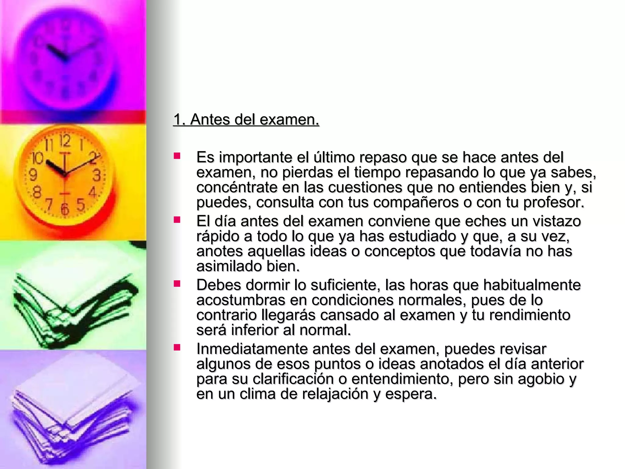 1. Antes del examen.

   Es importante el último repaso que se hace antes del
    examen, no pierdas el tiempo repasando lo que ya sabes,
    concéntrate en las cuestiones que no entiendes bien y, si
    puedes, consulta con tus compañeros o con tu profesor.
   El día antes del examen conviene que eches un vistazo
    rápido a todo lo que ya has estudiado y que, a su vez,
    anotes aquellas ideas o conceptos que todavía no has
    asimilado bien.
   Debes dormir lo suficiente, las horas que habitualmente
    acostumbras en condiciones normales, pues de lo
    contrario llegarás cansado al examen y tu rendimiento
    será inferior al normal.
   Inmediatamente antes del examen, puedes revisar
    algunos de esos puntos o ideas anotados el día anterior
    para su clarificación o entendimiento, pero sin agobio y
    en un clima de relajación y espera.
 