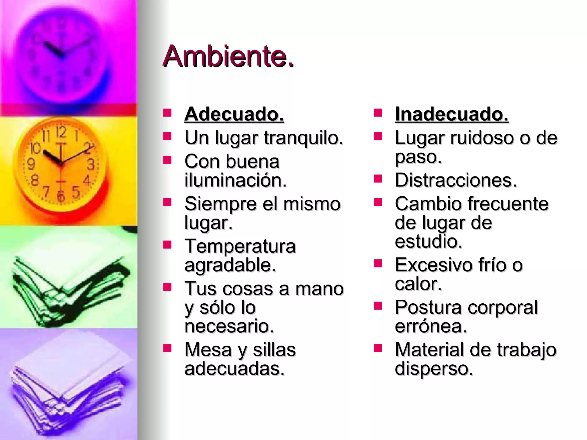 Ambiente.
   Adecuado.                Inadecuado.
   Un lugar tranquilo.      Lugar ruidoso o de
   Con buena                 paso.
    iluminación.             Distracciones.
   Siempre el mismo         Cambio frecuente
    lugar.                    de lugar de
   Temperatura               estudio.
    agradable.               Excesivo frío o
   Tus cosas a mano          calor.
    y sólo lo                Postura corporal
    necesario.                errónea.
   Mesa y sillas            Material de trabajo
    adecuadas.                disperso.
 