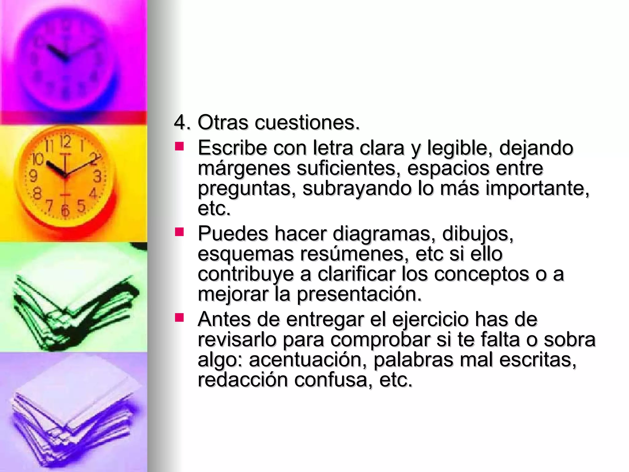 4. Otras cuestiones.
 Escribe con letra clara y legible, dejando
   márgenes suficientes, espacios entre
   preguntas, subrayando lo más importante,
   etc.
 Puedes hacer diagramas, dibujos,
   esquemas resúmenes, etc si ello
   contribuye a clarificar los conceptos o a
   mejorar la presentación.
 Antes de entregar el ejercicio has de
   revisarlo para comprobar si te falta o sobra
   algo: acentuación, palabras mal escritas,
   redacción confusa, etc.
 