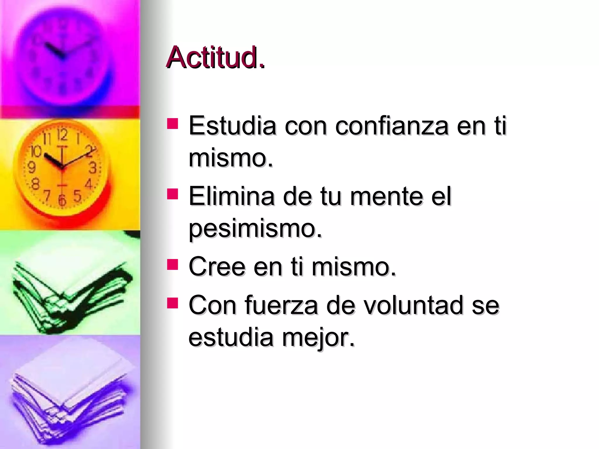 Actitud.

   Estudia con confianza en ti
    mismo.
   Elimina de tu mente el
    pesimismo.
   Cree en ti mismo.
   Con fuerza de voluntad se
    estudia mejor.
 