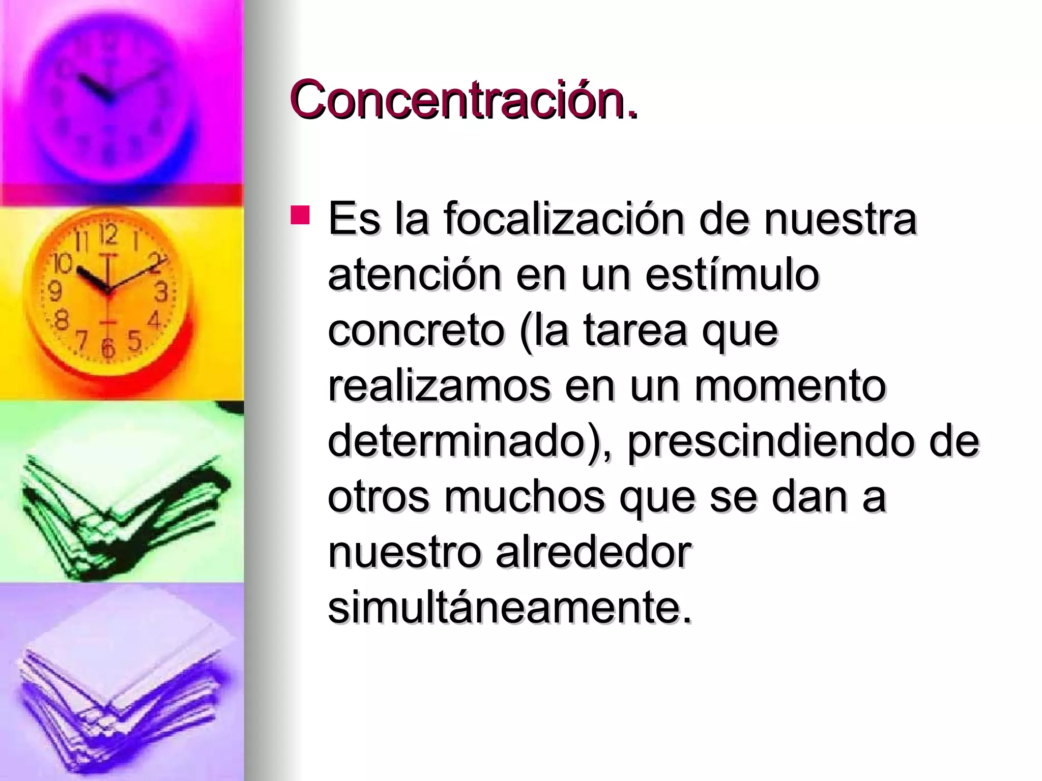 Concentración.

   Es la focalización de nuestra
    atención en un estímulo
    concreto (la tarea que
    realizamos en un momento
    determinado), prescindiendo de
    otros muchos que se dan a
    nuestro alrededor
    simultáneamente.
 