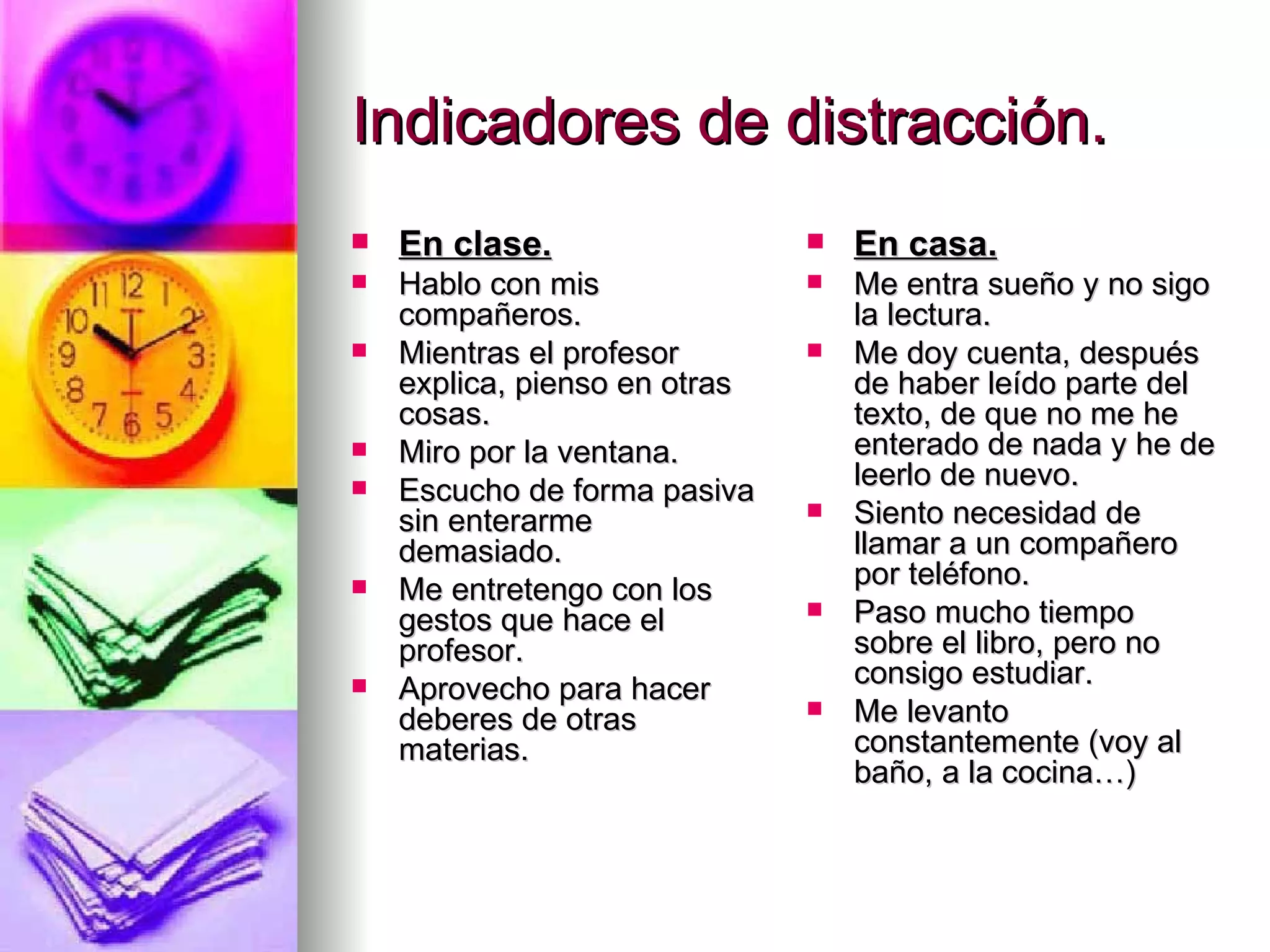 Indicadores de distracción.
   En clase.                     En casa.
   Hablo con mis                 Me entra sueño y no sigo
    compañeros.                    la lectura.
   Mientras el profesor          Me doy cuenta, después
    explica, pienso en otras       de haber leído parte del
    cosas.                         texto, de que no me he
   Miro por la ventana.           enterado de nada y he de
                                   leerlo de nuevo.
   Escucho de forma pasiva
    sin enterarme                 Siento necesidad de
    demasiado.                     llamar a un compañero
   Me entretengo con los          por teléfono.
    gestos que hace el            Paso mucho tiempo
    profesor.                      sobre el libro, pero no
                                   consigo estudiar.
   Aprovecho para hacer
    deberes de otras              Me levanto
    materias.                      constantemente (voy al
                                   baño, a la cocina…)
 