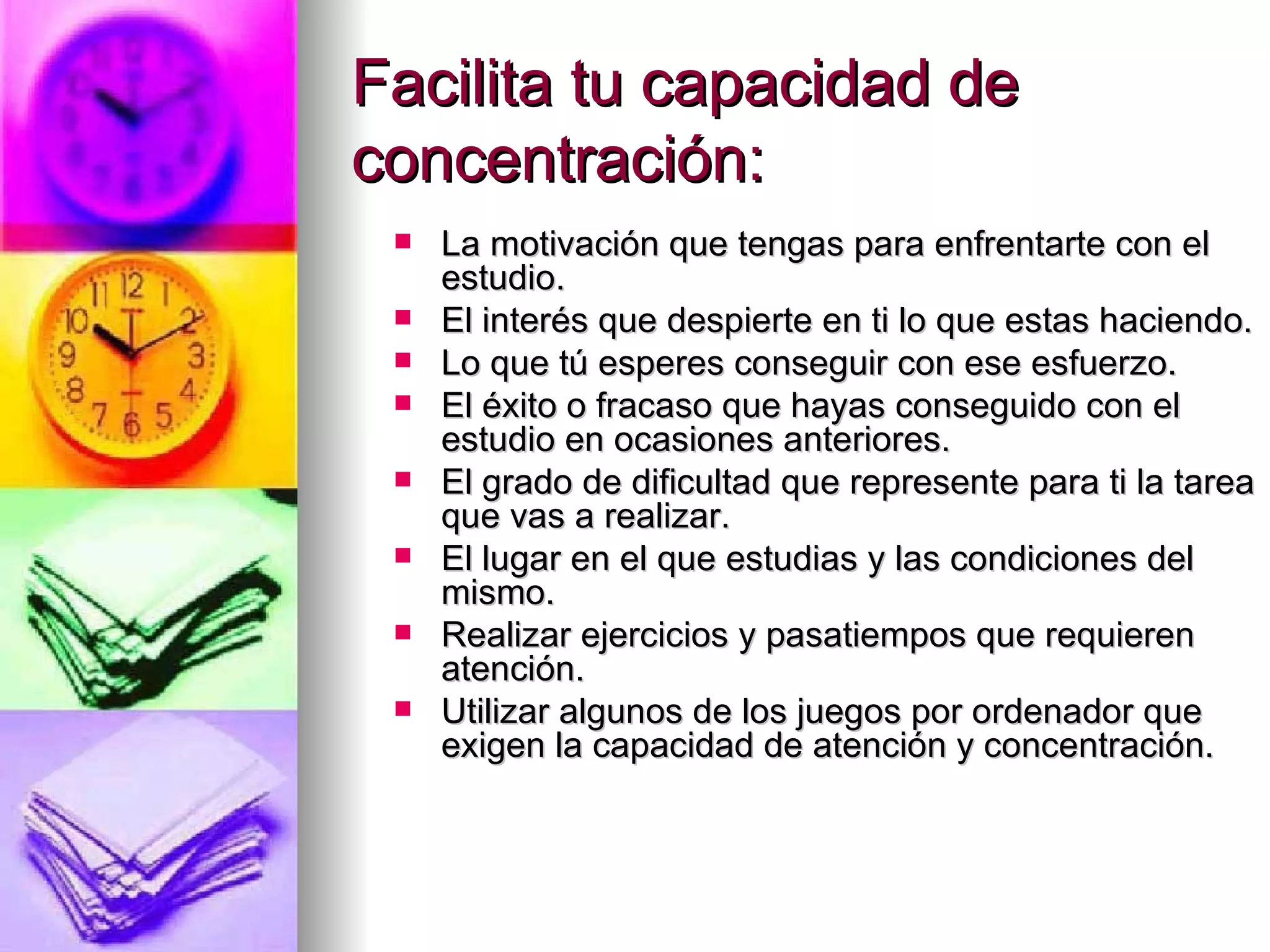 Facilita tu capacidad de
concentración:
    La motivación que tengas para enfrentarte con el
     estudio.
    El interés que despierte en ti lo que estas haciendo.
    Lo que tú esperes conseguir con ese esfuerzo.
    El éxito o fracaso que hayas conseguido con el
     estudio en ocasiones anteriores.
    El grado de dificultad que represente para ti la tarea
     que vas a realizar.
    El lugar en el que estudias y las condiciones del
     mismo.
    Realizar ejercicios y pasatiempos que requieren
     atención.
    Utilizar algunos de los juegos por ordenador que
     exigen la capacidad de atención y concentración.
 