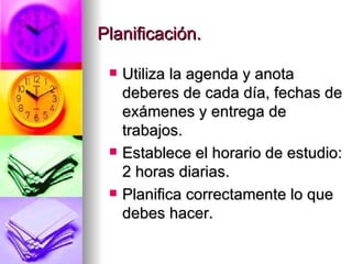 Planificación. Utiliza la agenda y anota deberes de cada día, fechas de exámenes y entrega de trabajos. Establece el horario de estudio: 2 horas diarias. Planifica correctamente lo que debes hacer. 