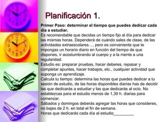 Planificación 1. Primer Paso: determinar el tiempo que puedes dedicar cada día a estudiar. Es recomendable que decidas un tiempo fijo al día para dedicar las mismas horas. Dependerá de cuándo sales de clase, de las actividades extraescolares…, pero es conveniente que te impongas un horario diario en función del tiempo de que dispones, ir acostumbrando al cuerpo y a la mente a una regularidad. Estudio es: preparar pruebas, hacer deberes, repasar y completar apuntes, hacer trabajos, etc., cualquier actividad que suponga un aprendizaje. Calcula tu tiempo: determina las horas que puedes dedicar a tu sesión de estudio, de las horas disponibles diarias has de decidir las que dedicarás a estudiar y las que dedicarás al ocio. No establezcas para el estudio menos de 1,30 h. diarias para comenzar. Sábados y domingos deberás agregar las horas que consideres, no bajes de 2 h. en total el fin de semana. Horas que dedicarás cada día al estudio_________ 
