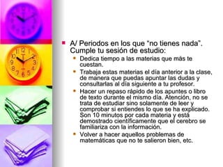 A/ Periodos en los que “no tienes nada”. Cumple tu sesión de estudio: Dedica tiempo a las materias que más te cuestan. Trabaja estas materias el día anterior a la clase, de manera que puedas apuntar las dudas y consultarlas al día siguiente a tu profesor. Hacer un repaso rápido de los apuntes o libro de texto durante el mismo día. Atención, no se trata de estudiar sino solamente de leer y comprobar si entiendes lo que se ha explicado. Son 10 minutos por cada materia y está demostrado científicamente que el cerebro se familiariza con la información. Volver a hacer aquellos problemas de matemáticas que no te salieron bien, etc. 