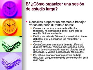 B/ ¿Cómo organizar una sesión de estudio larga? Necesitas preparar un examen o trabajar varias materias durante 3 horas: Comienza por una materia de dificultad mediana, no demasiado difícil, para que te resulte fácil concentrarte. Dedica no más de 50 minutos a estudiar, hacer deberes, etc, y descansa los restantes 10 minutos. Continúa con una materia de más dificultad durante otros 50 minutos, has ganado cierto grado de concentración que no pierdes en el descanso, y vuelve a descansar 10 minutos. Por último acaba con una materia de baja dificultad, ya que tu nivel de concentración será más bajo. 