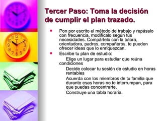 Tercer Paso: Toma la decisión de cumplir el plan trazado. Pon por escrito el método de trabajo y repásalo con frecuencia, modifícalo según tus necesidades. Compártelo con la tutora, orientadora, padres, compañeros, te pueden ofrecer ideas que lo enriquezcan. Escribe tu plan de estudio:  Elige un lugar para estudiar que reúna  condiciones   Decide colocar tu sesión de estudio en horas  rentables   Acuerda con los miembros de tu familia que  durante esas horas no te interrumpan, para  que puedas concentrarte. Construye una tabla horaria. 