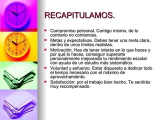 RECAPITULAMOS. Compromiso personal. Contigo mismo, de lo contrario no comiences. Metas y expectativas. Debes tener una meta clara, dentro de unos límites realistas. Motivación. Has de tener interés en lo que haces y por qué lo haces, conseguir superarte personalmente mejorando tu rendimiento escolar con ayuda de un estudio más sistemático. Voluntad y esfuerzo. Estar dispuesto a dedicar todo el tiempo necesario con el máximo de aprovechamiento. Satisfacción: por el trabajo bien hecho. Te sentirás muy recompensado   