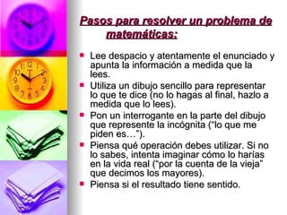 Pasos para resolver un problema de matemáticas: Lee despacio y atentamente el enunciado y apunta la información a medida que la lees. Utiliza un dibujo sencillo para representar lo que te dice (no lo hagas al final, hazlo a medida que lo lees). Pon un interrogante en la parte del dibujo que represente la incógnita (“lo que me piden es…”). Piensa qué operación debes utilizar. Si no lo sabes, intenta imaginar cómo lo harías en la vida real (“por la cuenta de la vieja” que decimos los mayores). Piensa si el resultado tiene sentido. 