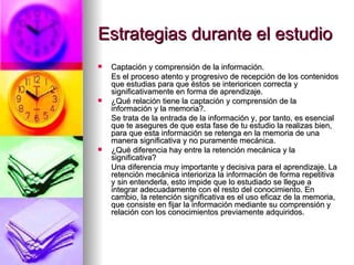Estrategias durante el estudio Captación y comprensión de la información. Es el proceso atento y progresivo de recepción de los contenidos que estudias para que éstos se interioricen correcta y significativamente en forma de aprendizaje. ¿Qué relación tiene la captación y comprensión de la información y la memoria?. Se trata de la entrada de la información y, por tanto, es esencial que te asegures de que esta fase de tu estudio la realizas bien, para que esta información se retenga en la memoria de una manera significativa y no puramente mecánica. ¿Qué diferencia hay entre la retención mecánica y la significativa? Una diferencia muy importante y decisiva para el aprendizaje. La retención mecánica interioriza la información de forma repetitiva y sin entenderla, esto impide que lo estudiado se llegue a integrar adecuadamente con el resto del conocimiento. En cambio, la retención significativa es el uso eficaz de la memoria, que consiste en fijar la información mediante su comprensión y relación con los conocimientos previamente adquiridos.  