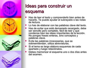 Ideas para construir un esquema Has de leer el texto y comprenderlo bien antes de hacerlo. Te puede ayudar el subrayado o las notas de lectura. Lo has de elaborar con las palabras clave del texto. Has de evitar que esté demasiado recargado, debe ser sencillo pero completo, fácil de leer y que condense bien las ideas importantes de la lección. No pongas frases enteras, sino conceptos y palabras clave. Evita las palabras innecesarias, que se sobreentiendan, utiliza abreviaturas. Si el tema es largo elabora esquemas de cada apartado y luego relaciónalos.  Debes memorizar el esquema uno o dos días antes del examen. 