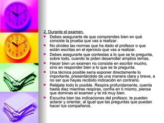 2. Durante el examen. Debes asegurarte de que comprendes bien en qué consiste la prueba que vas a realizar.  No olvides las normas que ha dado el profesor o que están escritas en el ejercicio que vas a realizar. Debes asegurarte que contestas a lo que se te pregunta, sobre todo, cuando te piden desarrollar amplios temas. Hacer bien un examen no consiste en escribir mucho, sino en responder bien a lo que se te pregunta. Una técnica posible sería exponer directamente lo importante, presentándolo de una manera clara y breve, a no ser que hayas recibido indicación en contrario. Relájate todo lo posible. Respira profundamente, cuenta hasta diez mientras respiras, confía en ti mismo, piensa que dominas el examen y te irá muy bien. Escucha bien las indicaciones del profesor, te pueden aclarar y orientar, al igual que las preguntas que puedan hacer tus compañeros. 