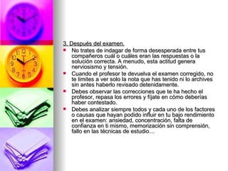 3. Después del examen. No trates de indagar de forma desesperada entre tus compañeros cuál o cuáles eran las respuestas o la solución correcta. A menudo, esta actitud genera nerviosismo y tensión. Cuando el profesor te devuelva el examen corregido, no te limites a ver solo la nota que has tenido ni lo archives sin antes haberlo revisado detenidamente. Debes observar las correcciones que te ha hecho el profesor, repasa los errores y fíjate en cómo deberías haber contestado. Debes analizar siempre todos y cada uno de los factores o causas que hayan podido influir en tu bajo rendimiento en el examen: ansiedad, concentración, falta de confianza en ti mismo, memorización sin comprensión, fallo en las técnicas de estudio… 
