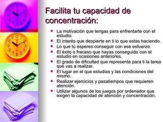 Facilita tu capacidad de concentración: La motivación que tengas para enfrentarte con el estudio. El interés que despierte en ti lo que estas haciendo. Lo que tú esperes conseguir con ese esfuerzo. El éxito o fracaso que hayas conseguido con el estudio en ocasiones anteriores. El grado de dificultad que represente para ti la tarea que vas a realizar. El lugar en el que estudias y las condiciones del mismo. Realizar ejercicios y pasatiempos que requieren atención. Utilizar algunos de los juegos por ordenador que exigen la capacidad de atención y concentración. 