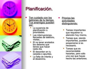 Planificación. Ten cuidado con los ladrones de tu tiempo. Tus enemigos pueden ser: La ausencia de planificación o prioridades. Las interrupciones, llamadas de teléfono, visitas,… El no tener anotados los deberes que tienes que hacer cada día. El desorden en tu carpeta o apuntes. La falta de interés y el desánimo. Prioriza las actividades distinguiendo: Tareas importantes que requieren tu atención hoy mismo. Tareas que, siendo importantes, pueden posponerse si es necesario. Tareas que es recomendable hacerlas, pero sólo una vez que hayas hecho las anteriores. 
